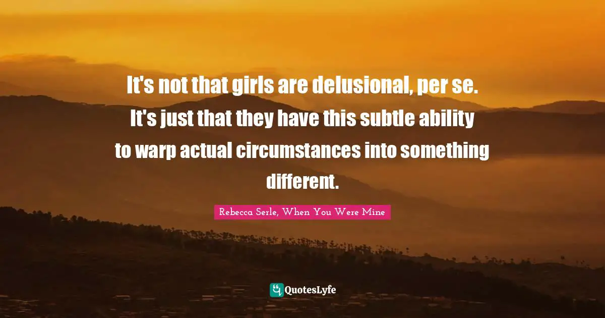 It's not that girls are delusional, per se. It's just that they have this subtle ability to warp actual circumstances into something different.