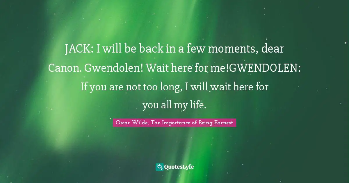 JACK: I will be back in a few moments, dear Canon. Gwendolen! Wait here for me!GWENDOLEN: If you are not too long, I will wait here for you all my life.