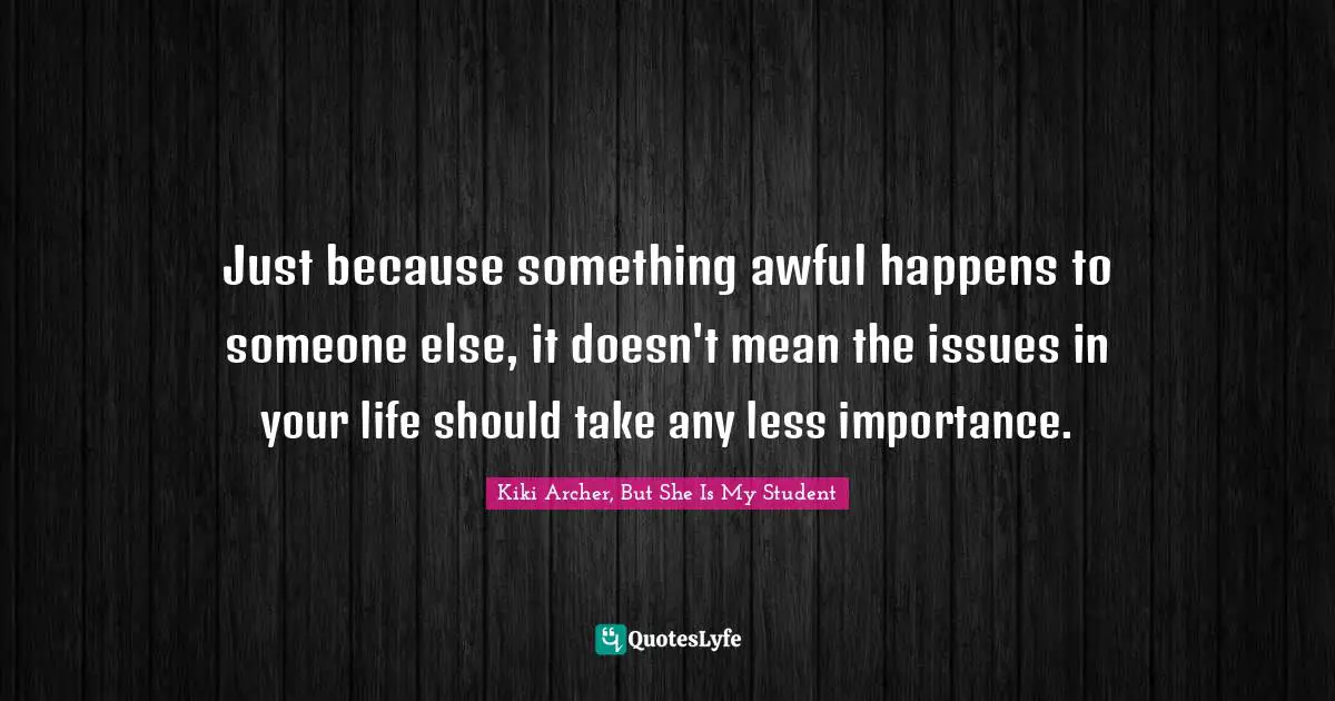 Just because something awful happens to someone else, it doesn't mean the issues in your life should take any less importance.