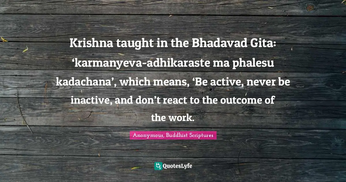 Krishna taught in the Bhadavad Gita: ‘karmanyeva-adhikaraste ma phalesu kadachana’, which means, ‘Be active, never be inactive, and don’t react to the outcome of the work.