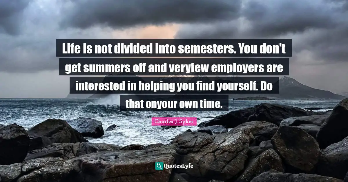 Life is not divided into semesters. You don't get summers off and veryfew employers are interested in helping you find yourself. Do that onyour own time.