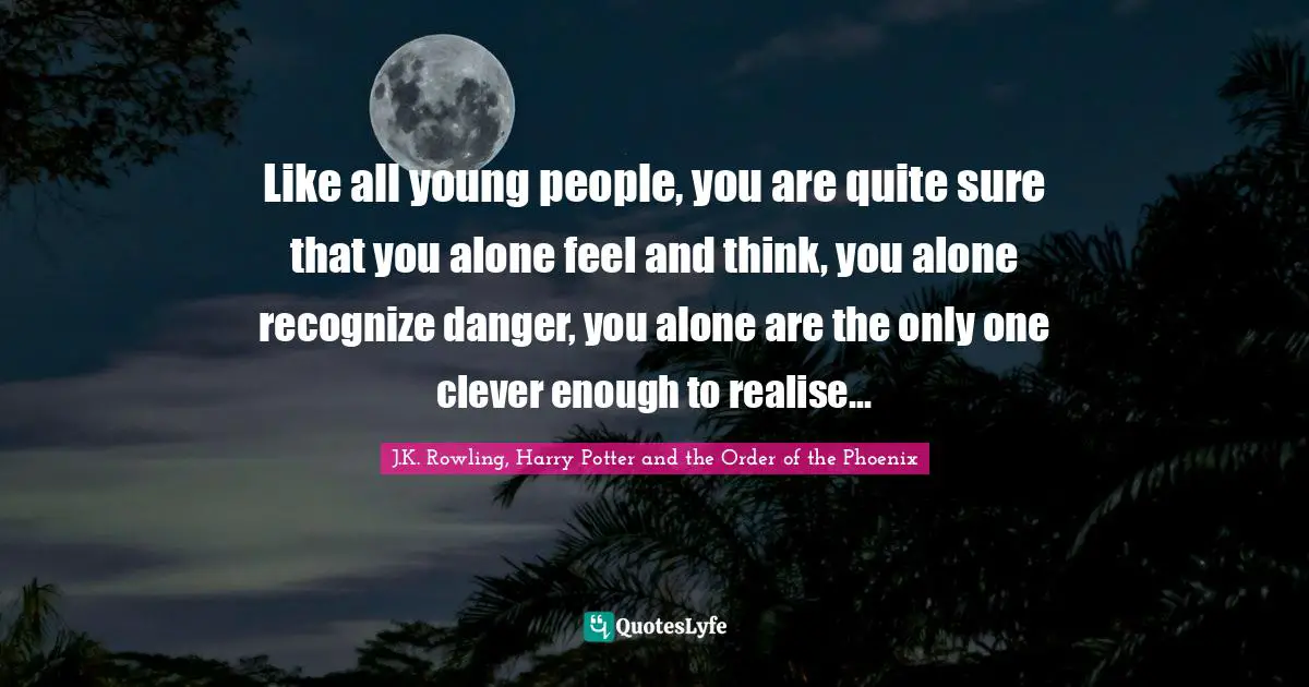 Like all young people, you are quite sure that you alone feel and think, you alone recognize danger, you alone are the only one clever enough to realise...