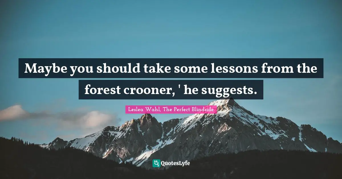 Maybe you should take some lessons from the forest crooner, ' he suggests.