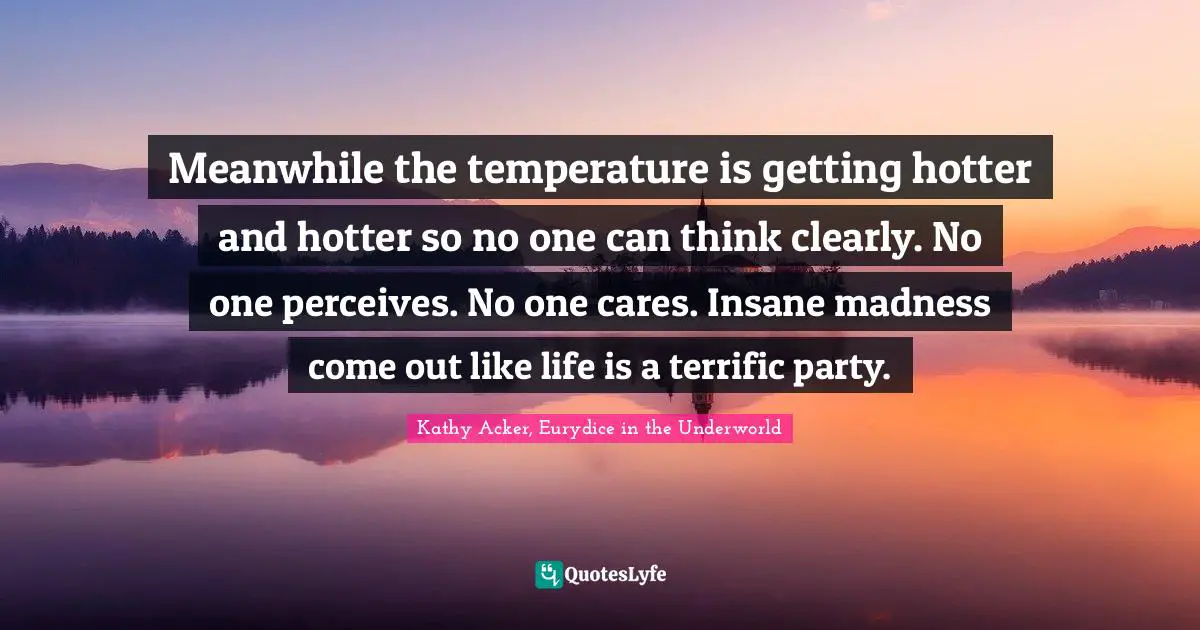 Meanwhile the temperature is getting hotter and hotter so no one can think clearly. No one perceives. No one cares. Insane madness come out like life is a terrific party.