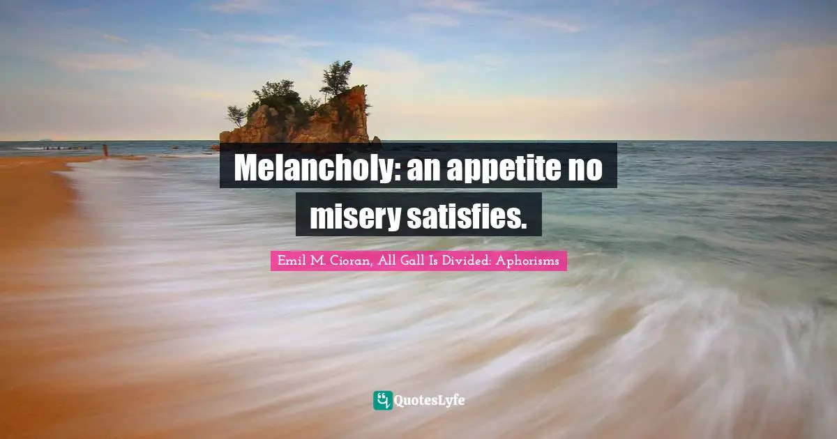 Melancholy: an appetite no misery satisfies.