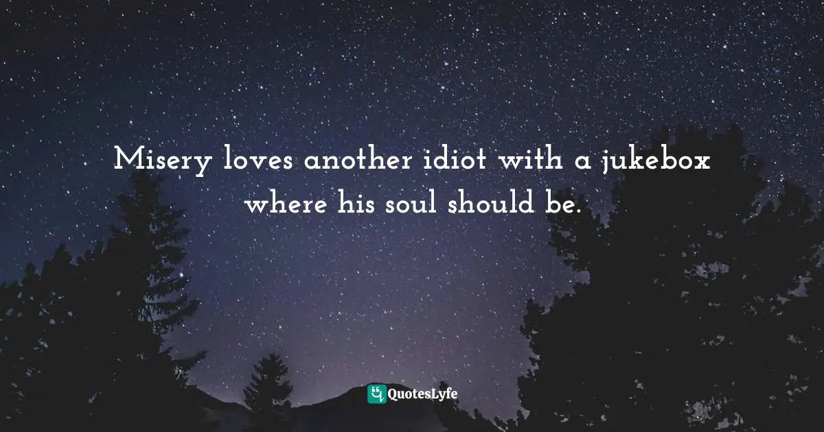 Misery loves another idiot with a jukebox where his soul should be.