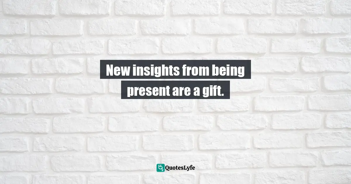 New insights from being present are a gift.