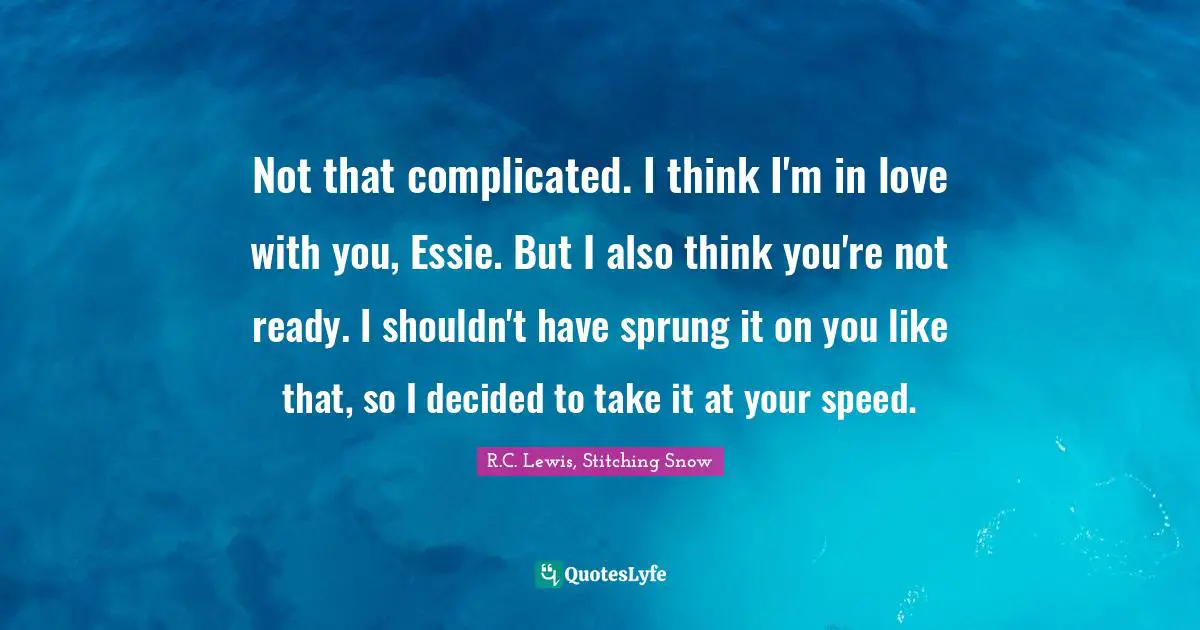 Not that complicated. I think I'm in love with you, Essie. But I also think you're not ready. I shouldn't have sprung it on you like that, so I decided to take it at your speed.