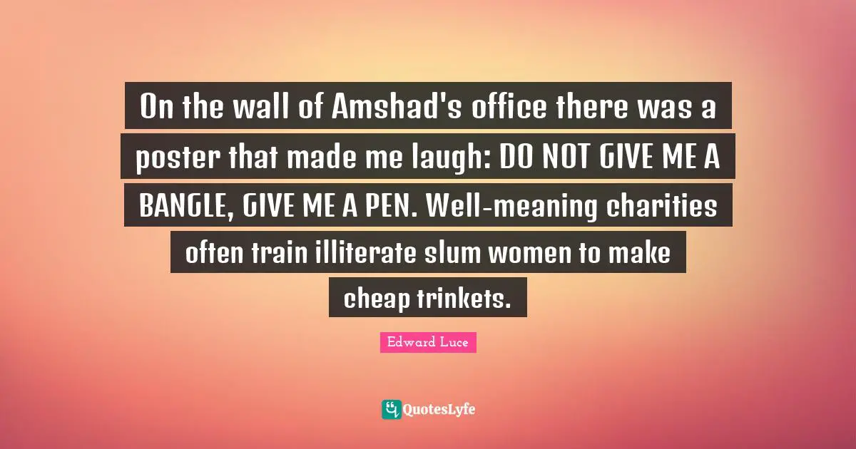 On the wall of Amshad's office there was a poster that made me laugh: DO NOT GIVE ME A BANGLE, GIVE ME A PEN. Well-meaning charities often train illiterate slum women to make cheap trinkets.