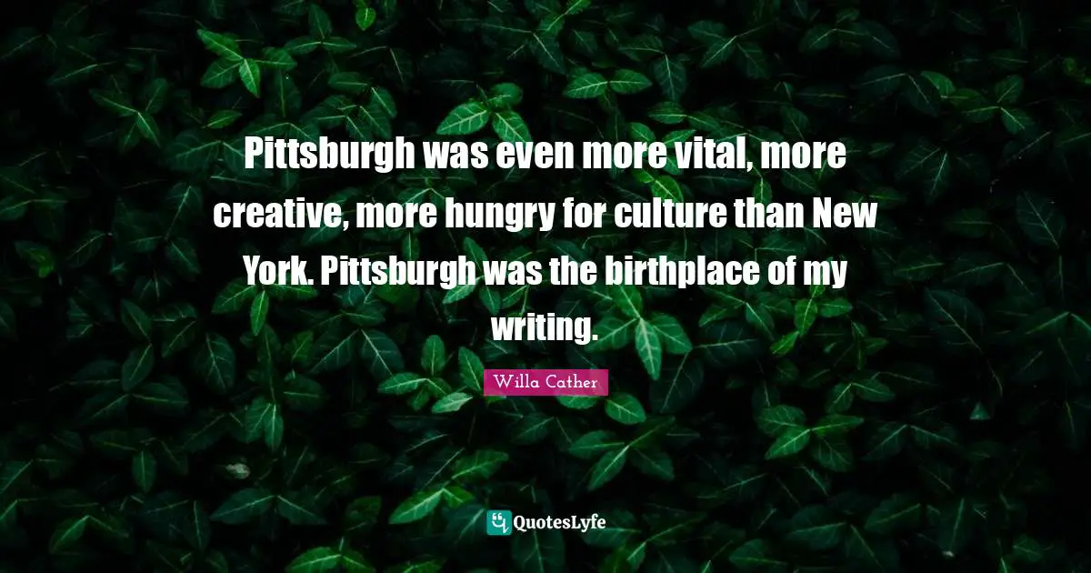 Pittsburgh was even more vital, more creative, more hungry for culture than New York. Pittsburgh was the birthplace of my writing.