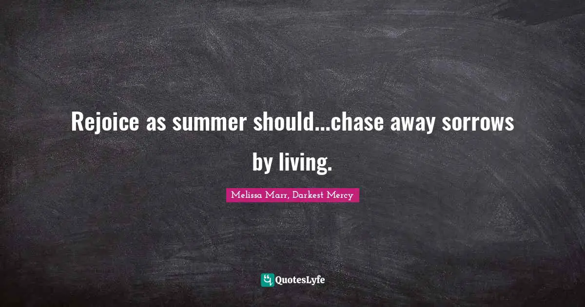 Rejoice as summer should...chase away sorrows by living.