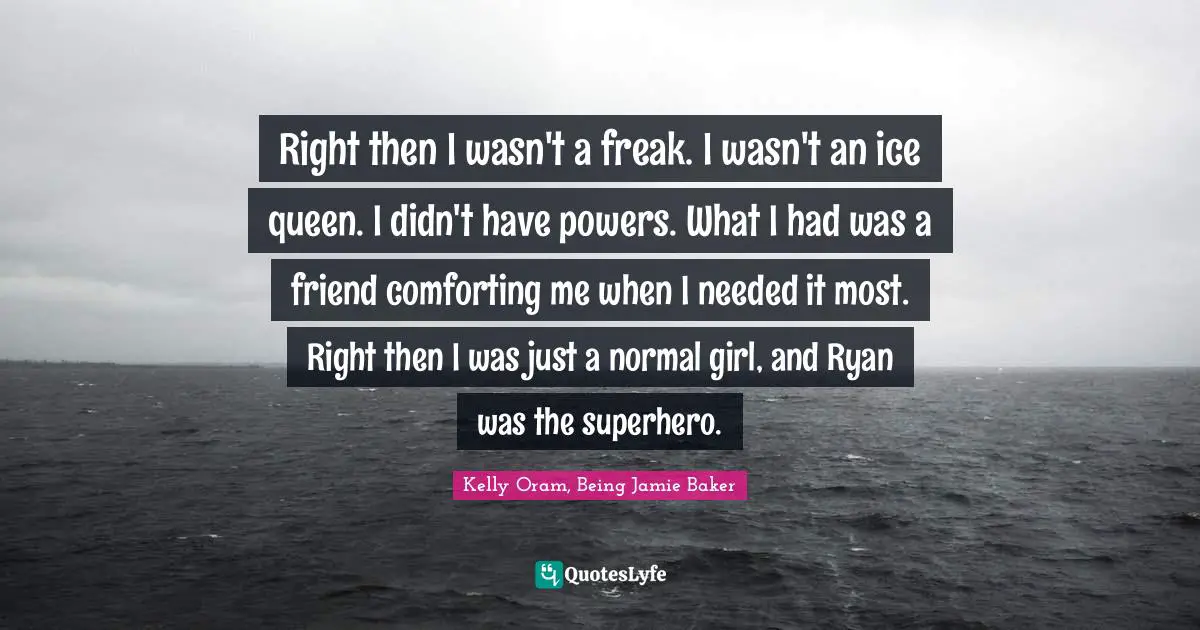 Right then I wasn't a freak. I wasn't an ice queen. I didn't have powers. What I had was a friend comforting me when I needed it most. Right then I was just a normal girl, and Ryan was the superhero.