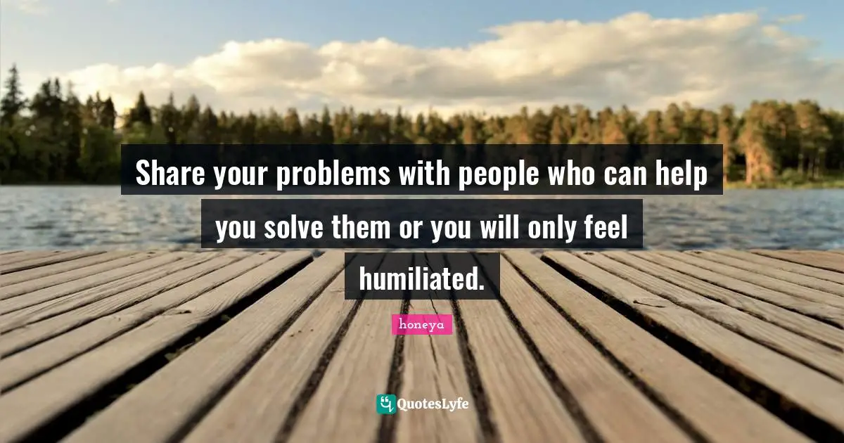 Honeya Quotes: "Share your problems with people who can help you solve them or you will only feel humiliated."