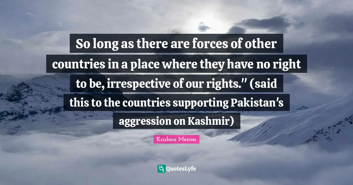 So long as there are forces of other countries in a place where they have no right to be, irrespective of our rights." (said this to the countries supporting Pakistan's aggression on Kashmir)