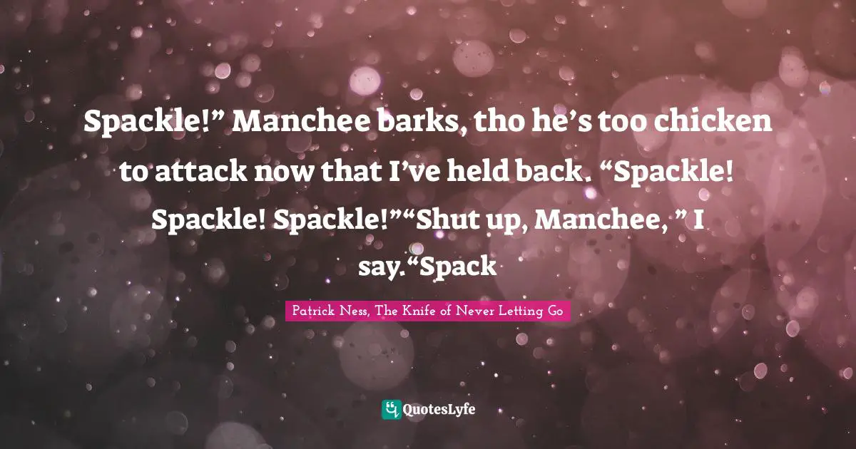 Spackle!” Manchee barks, tho he’s too chicken to attack now that I’ve held back. “Spackle! Spackle! Spackle!”“Shut up, Manchee, ” I say.“Spack
