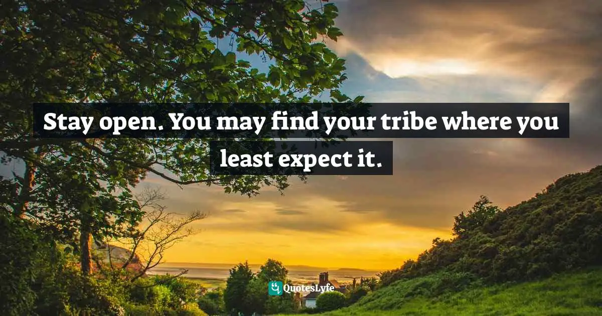 Stay open. You may find your tribe where you least expect it.