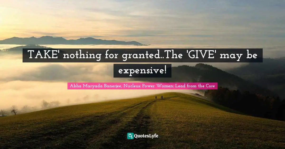 TAKE' nothing for granted..The 'GIVE' may be expensive!