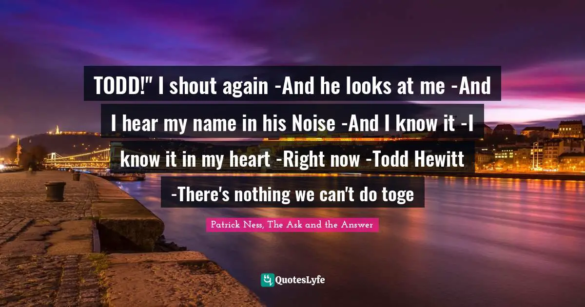 TODD!" I shout again -And he looks at me -And I hear my name in his Noise -And I know it -I know it in my heart -Right now -Todd Hewitt -There's nothing we can't do toge
