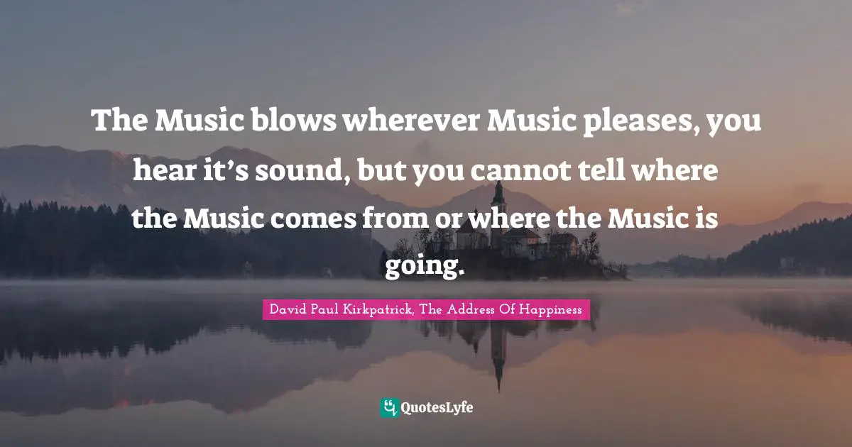 The Music blows wherever Music pleases, you hear it’s sound, but you cannot tell where the Music comes from or where the Music is going.