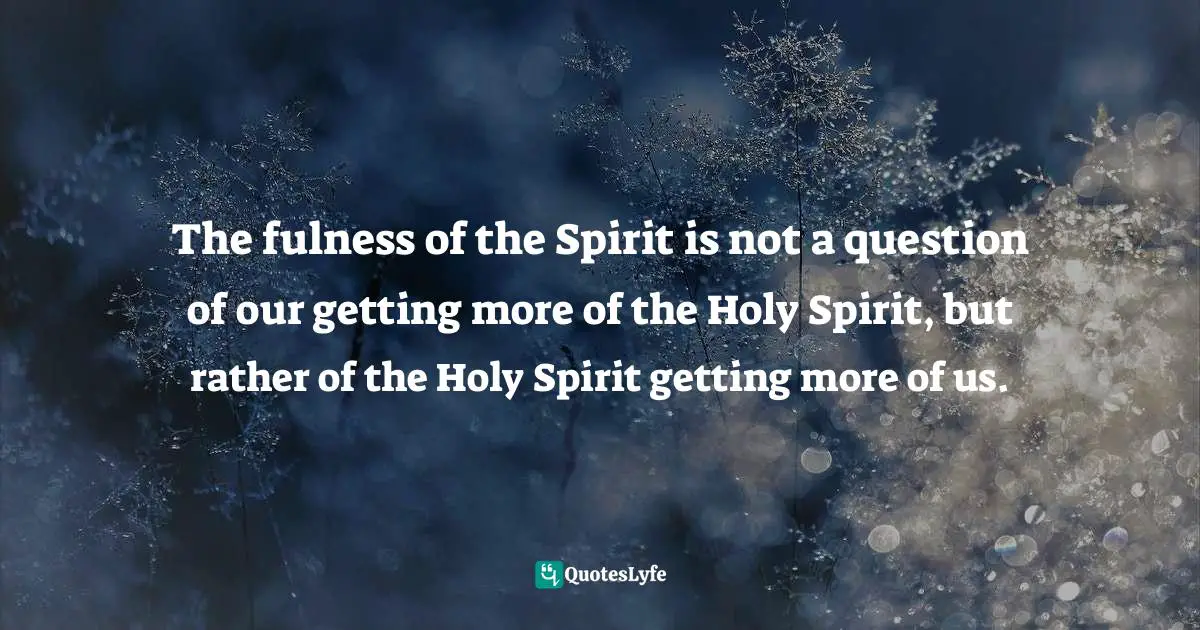 The fulness of the Spirit is not a question of our getting more of the Holy Spirit, but rather of the Holy Spirit getting more of us.