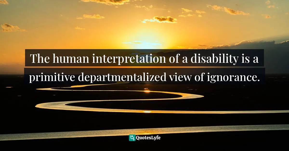 The human interpretation of a disability is a primitive departmentalized view of ignorance.