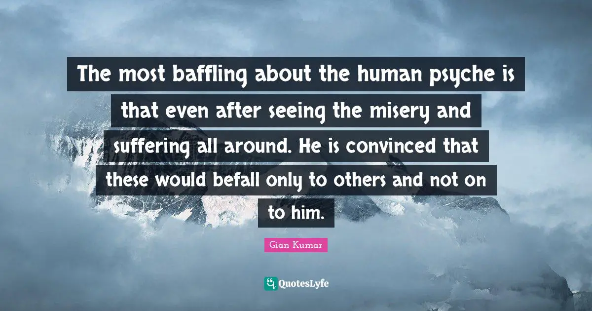 The most baffling about the human psyche is that even after seeing the misery and suffering all around. He is convinced that these would befall only to others and not on to him.