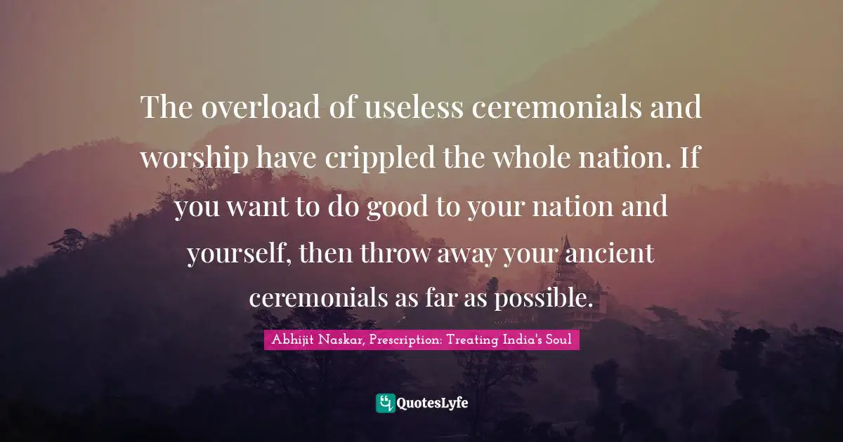 The overload of useless ceremonials and worship have crippled the whole nation. If you want to do good to your nation and yourself, then throw away your ancient ceremonials as far as possible.