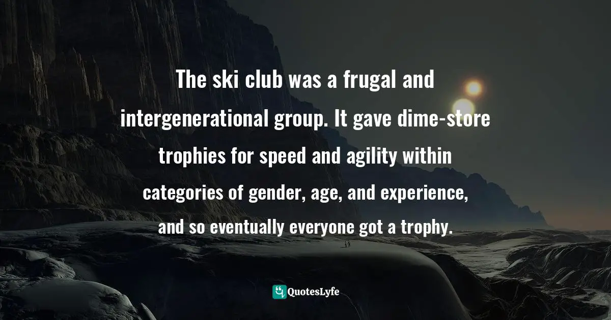 The ski club was a frugal and intergenerational group. It gave dime-store trophies for speed and agility within categories of gender, age, and experience, and so eventually everyone got a trophy.