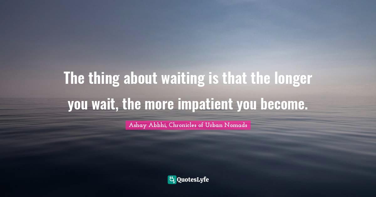The thing about waiting is that the longer you wait, the more impatient you become.