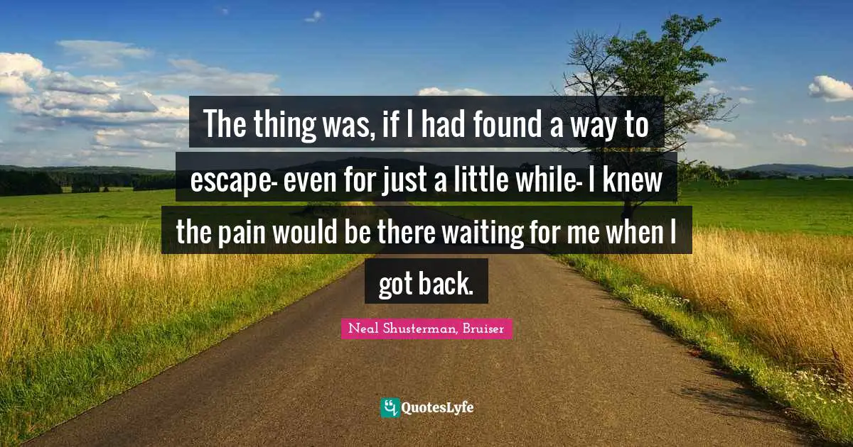 The thing was, if I had found a way to escape- even for just a little while- I knew the pain would be there waiting for me when I got back.
