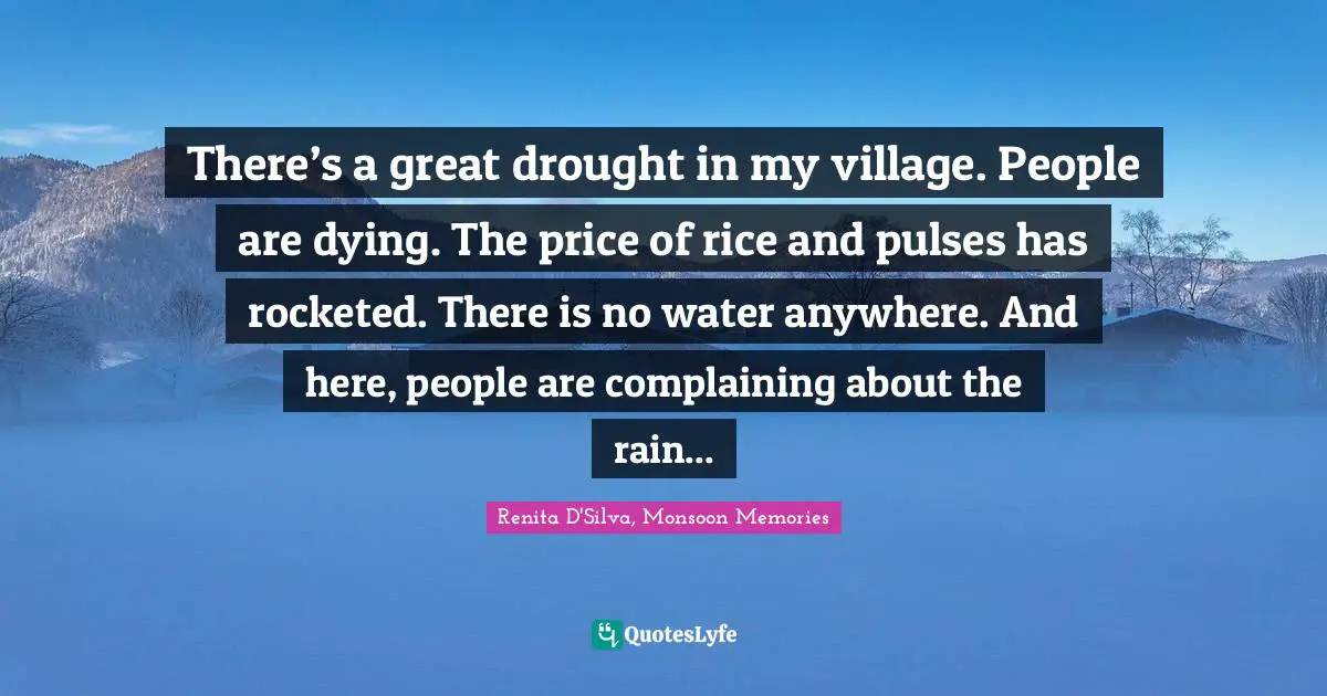 There’s a great drought in my village. People are dying. The price of rice and pulses has rocketed. There is no water anywhere. And here, people are complaining about the rain...