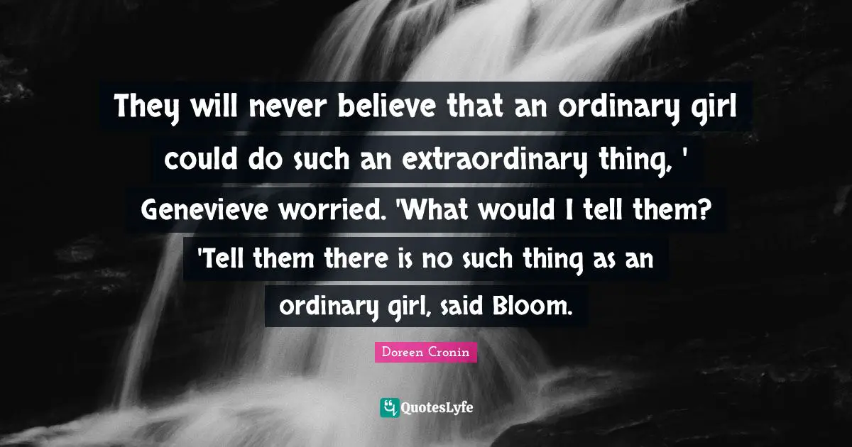 They will never believe that an ordinary girl could do such an extraordinary thing, ' Genevieve worried. 'What would I tell them? 'Tell them there is no such thing as an ordinary girl, said Bloom.