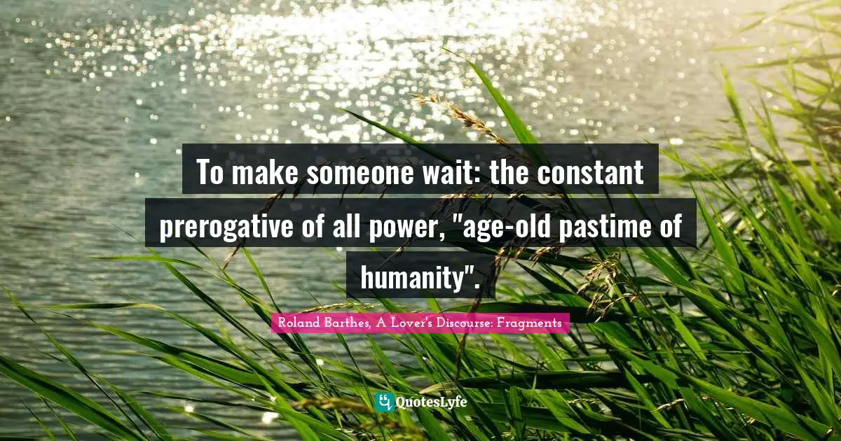 To make someone wait: the constant prerogative of all power, "age-old pastime of humanity".
