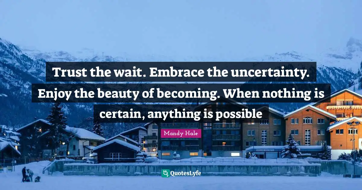 Trust the wait. Embrace the uncertainty. Enjoy the beauty of becoming. When nothing is certain, anything is possible