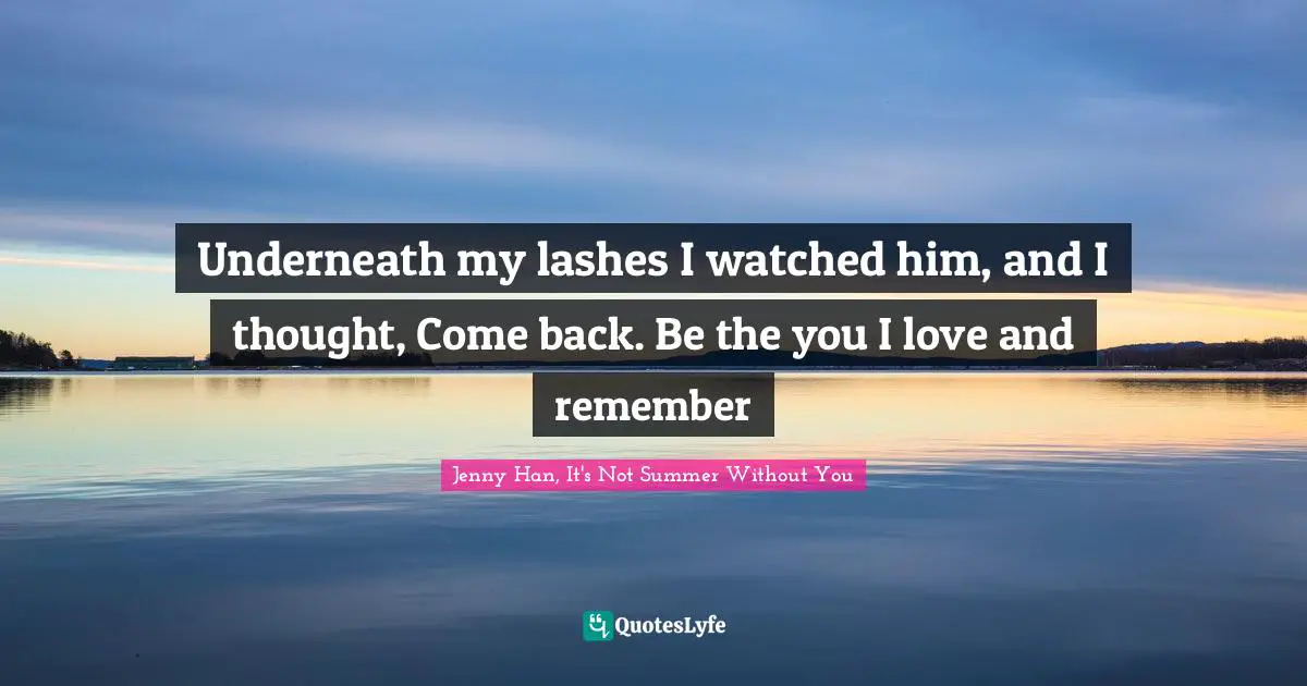 Underneath my lashes I watched him, and I thought, Come back. Be the you I love and remember