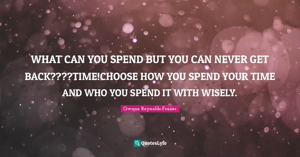 WHAT CAN YOU SPEND BUT YOU CAN NEVER GET BACK????TIME!CHOOSE HOW YOU SPEND YOUR TIME AND WHO YOU SPEND IT WITH WISELY.