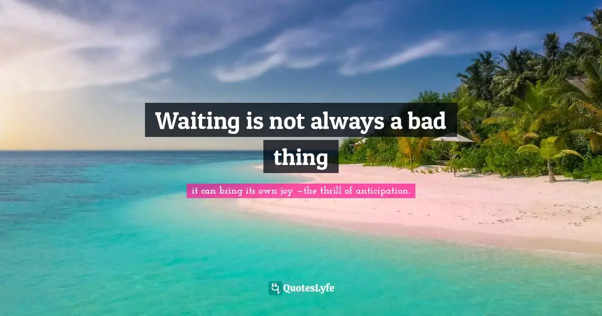 it can bring its own joy —the thrill of anticipation. Quotes: Waiting is not always a bad thing