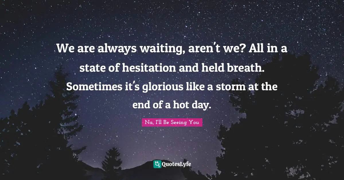 We are always waiting, aren't we? All in a state of hesitation and held breath. Sometimes it's glorious like a storm at the end of a hot day.