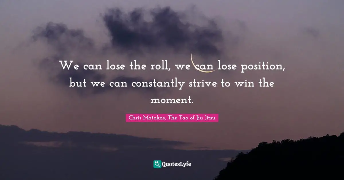 We can lose the roll, we can lose position, but we can constantly strive to win the moment.
