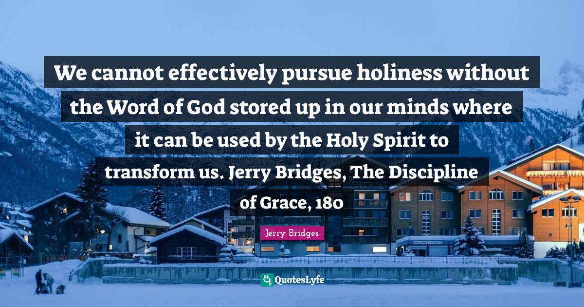 We cannot effectively pursue holiness without the Word of God stored up in our minds where it can be used by the Holy Spirit to transform us. Jerry Bridges, The Discipline of Grace, 180