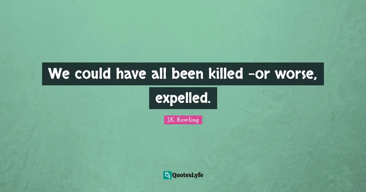 We could have all been killed -or worse, expelled.