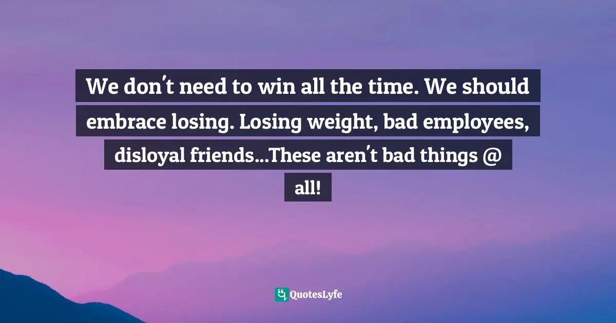 We don't need to win all the time. We should embrace losing. Losing weight, bad employees, disloyal friends...These aren't bad things @ all!