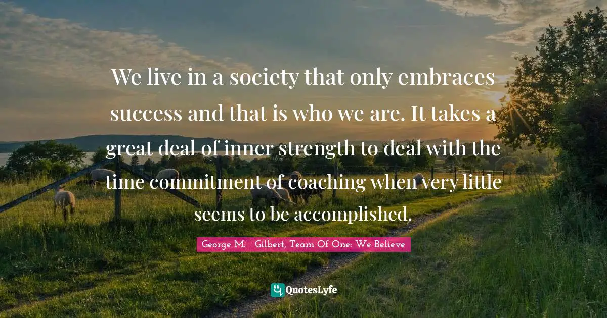 Team Direction Quotes: "We live in a society that only embraces success and that is who we are. It takes a great deal of inner strength to deal with the time commitment of coaching when very little seems to be accomplished."
