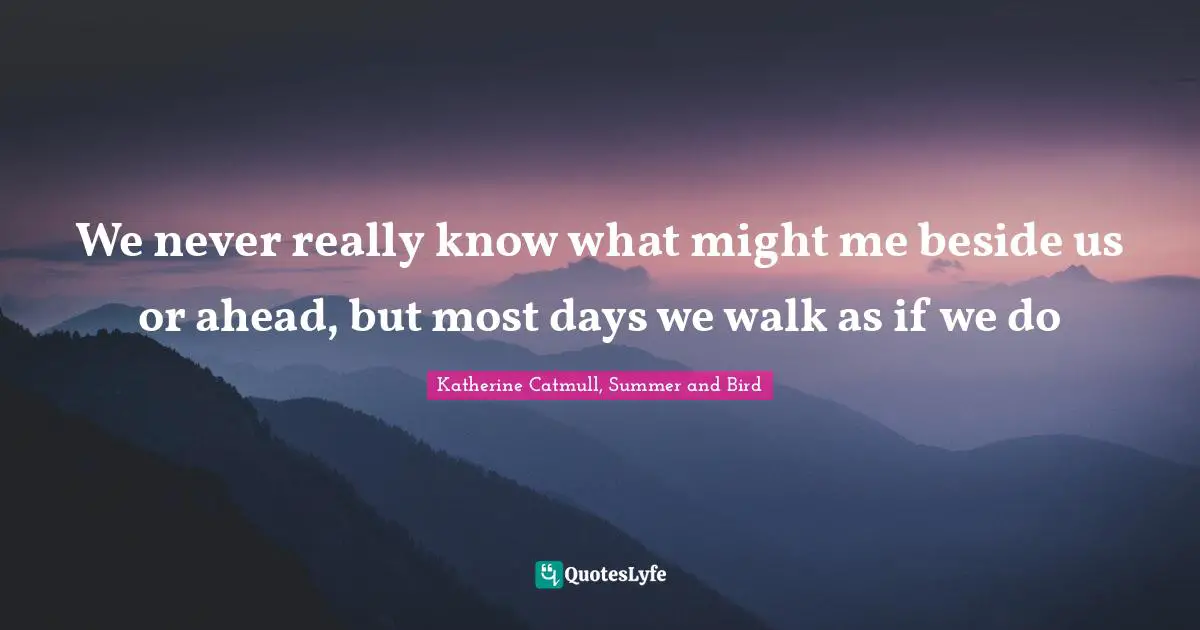 We never really know what might me beside us or ahead, but most days we walk as if we do