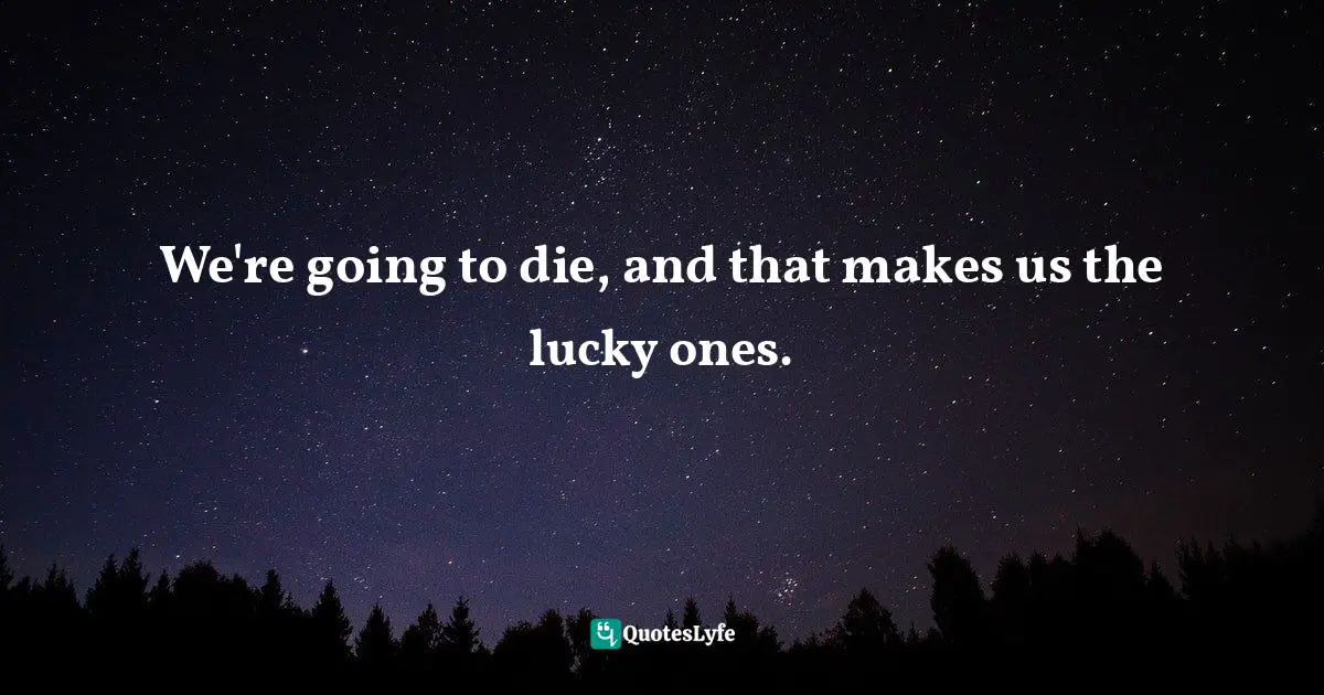 We're going to die, and that makes us the lucky ones.