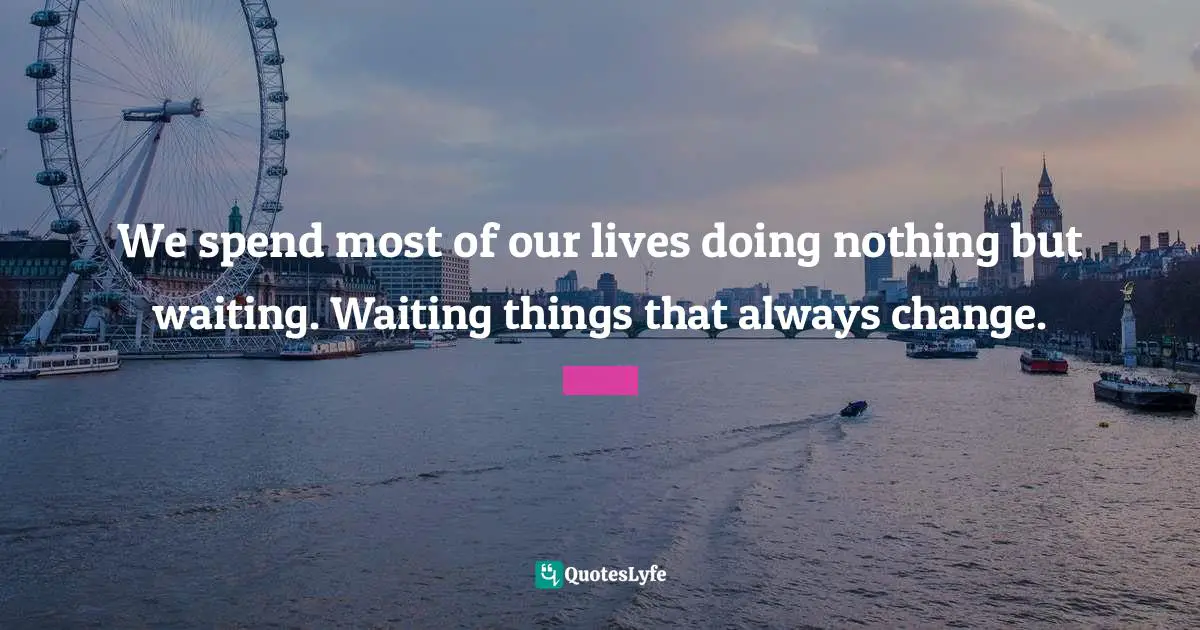 We spend most of our lives doing nothing but waiting. Waiting things that always change.