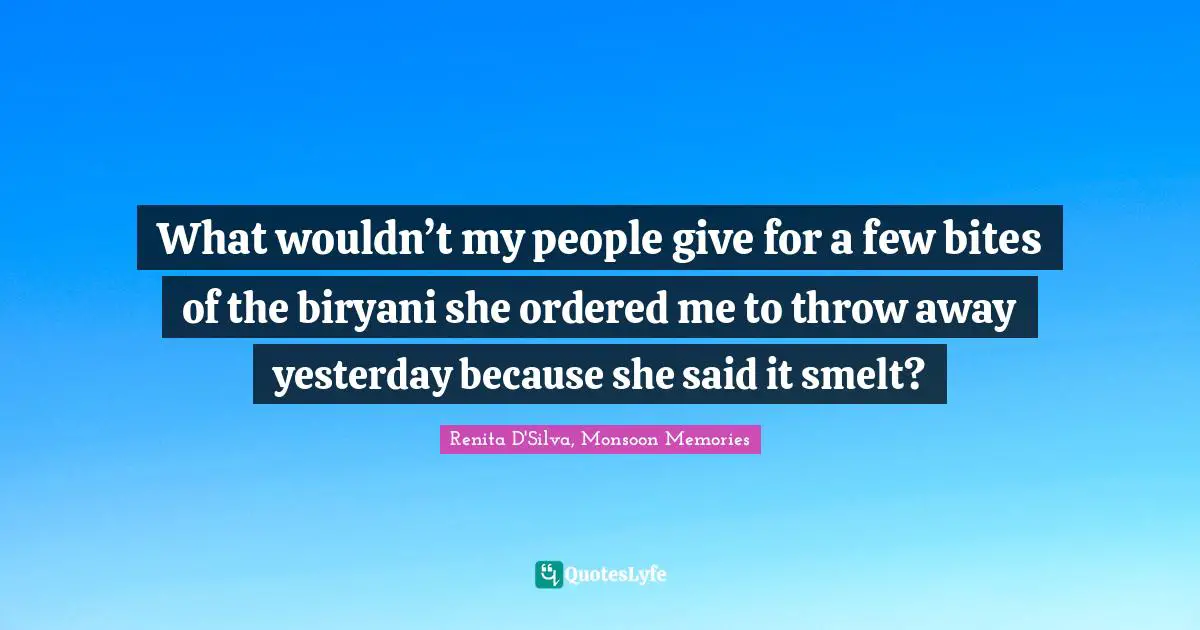 What wouldn’t my people give for a few bites of the biryani she ordered me to throw away yesterday because she said it smelt?