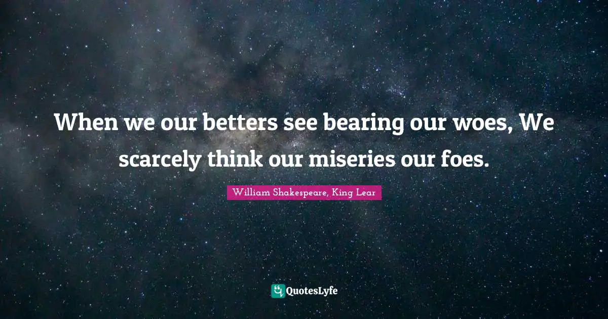 When we our betters see bearing our woes, We scarcely think our miseries our foes.