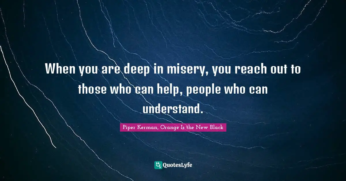 When you are deep in misery, you reach out to those who can help, people who can understand.