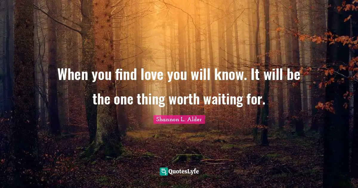 When you find love you will know. It will be the one thing worth waiting for.